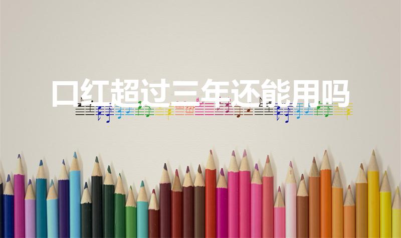 口红超过三年还能用吗（口红过了三年保质期还能用吗）