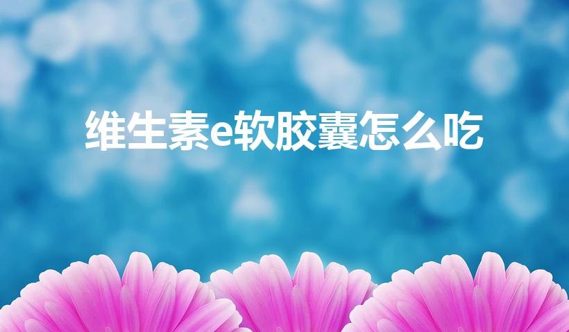 维生素e软胶囊怎么吃（维生素e软胶囊要怎么吃,咬碎吃吗）