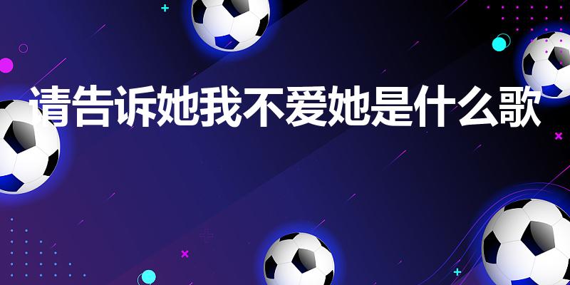 请告诉她我不爱她是什么歌（请告诉她我不爱他是那首歌歌词）