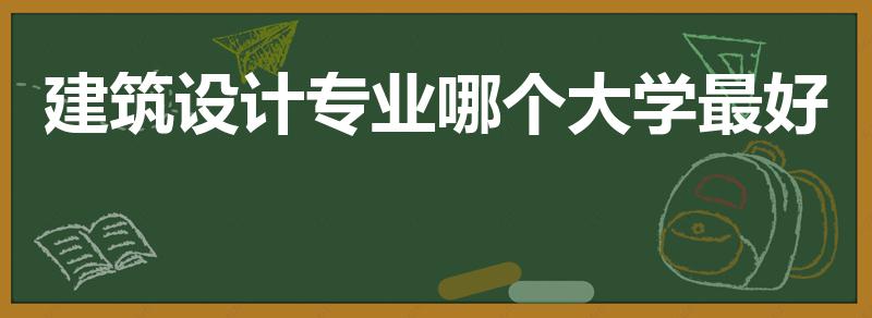 建筑设计专业哪个大学最好（建筑设计专业大学排名中国）