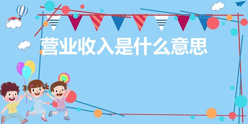 营业收入是什么意思（营业总收入是指什么）