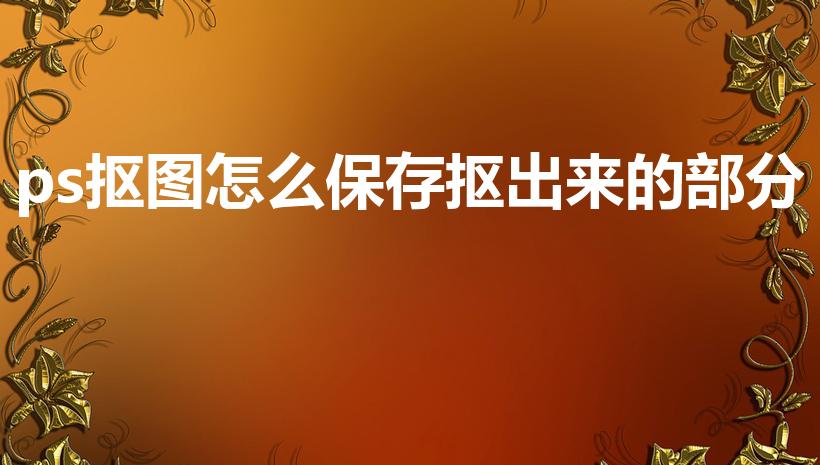 ps抠图怎么保存抠出来的部分（ps抠图怎么保存）