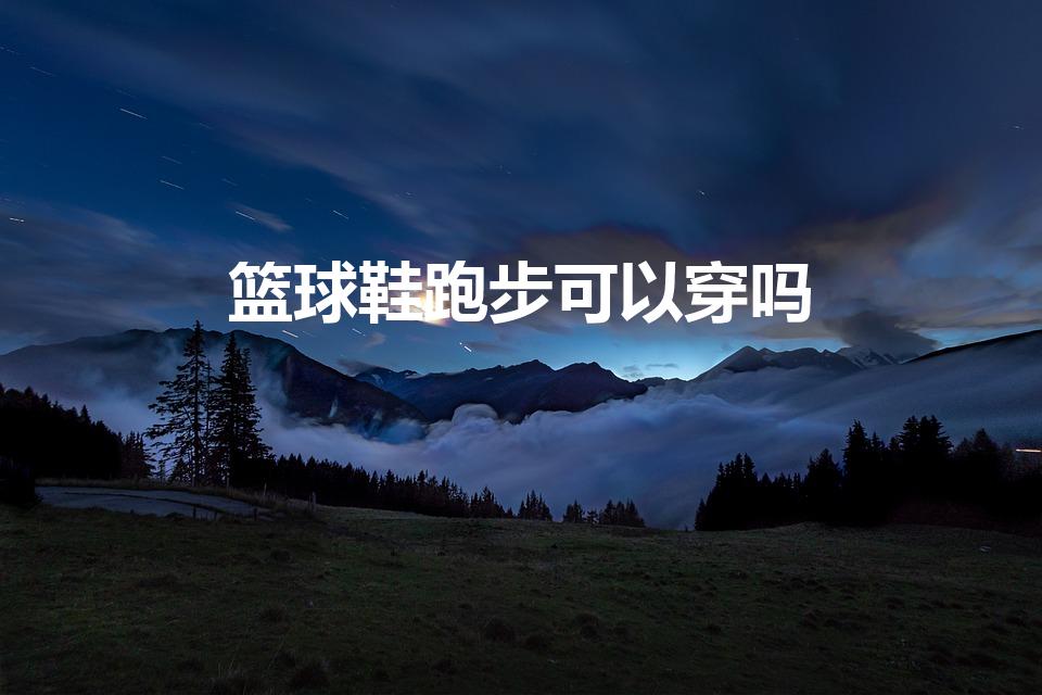 篮球鞋跑步可以穿吗（篮球鞋可以跑步吗）