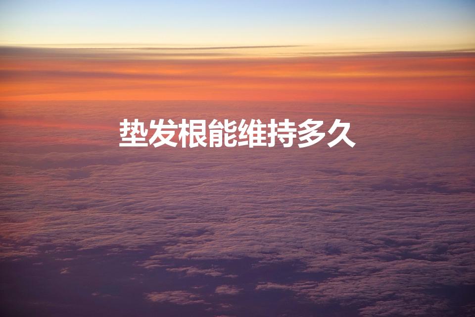 垫发根能维持多久（垫发根做出来的效果能持续多久）