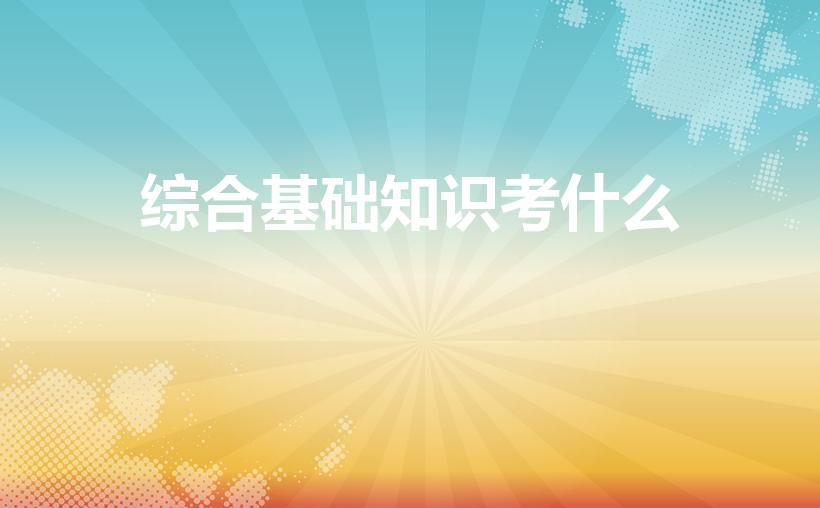 综合基础知识考什么（笔试综合基础知识考什么）