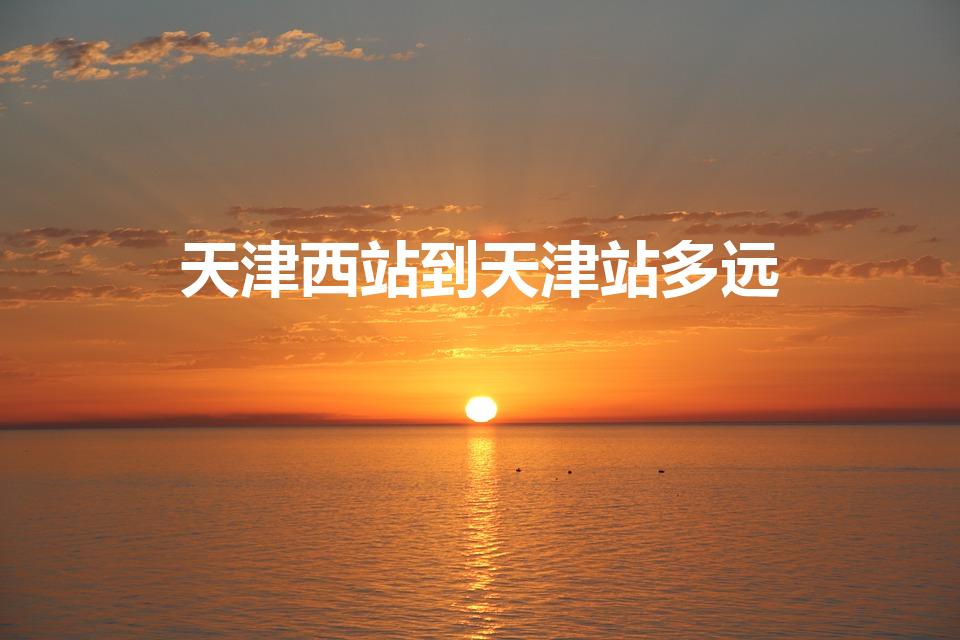 天津西站到天津站多远（天津站到天津西站多远）