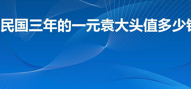 民国三年的一元袁大头值多少钱（一个袁大头三年值多少钱）