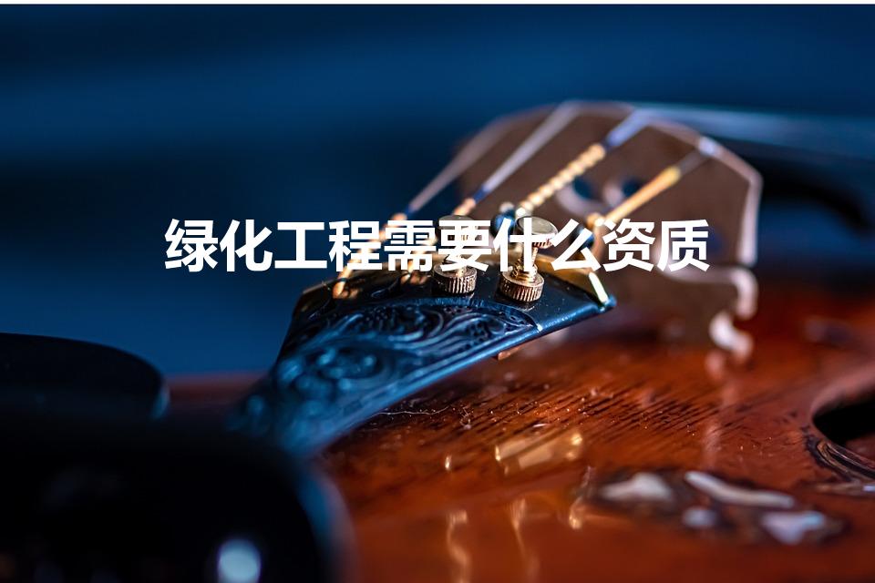 绿化工程需要什么资质（承包绿化工程需要什么资质）