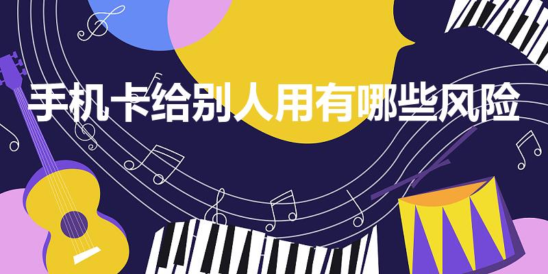 手机卡给别人用有哪些风险（手机卡借给朋友没事吧）
