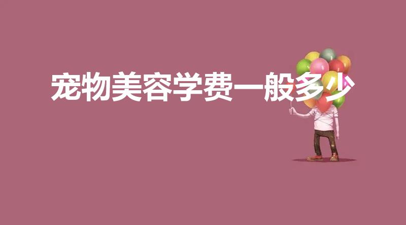 宠物美容学费一般多少（学宠物美容大概大概得多少钱）
