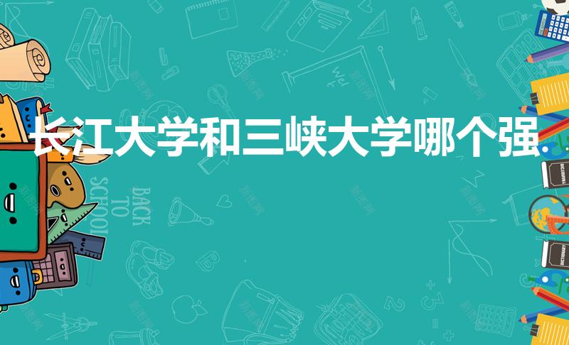 长江大学和三峡大学哪个强（长江大学和三峡大学谁更强）