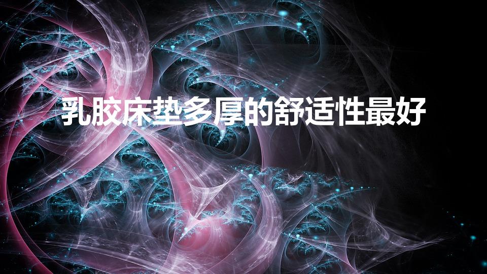 乳胶床垫多厚的舒适性最好（乳胶床垫多厚比较合适）