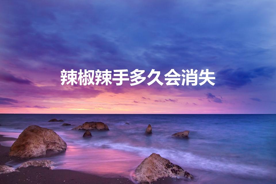 辣椒辣手多久会消失（辣椒辣手最快解决办法多久会好）