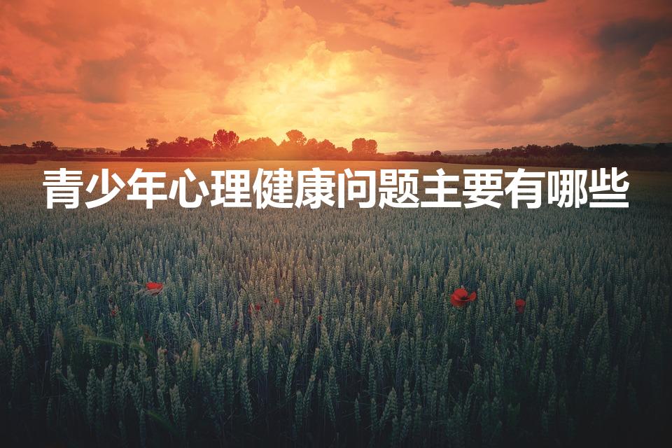 青少年心理健康问题主要有哪些（青少年心理问题有哪些表现）
