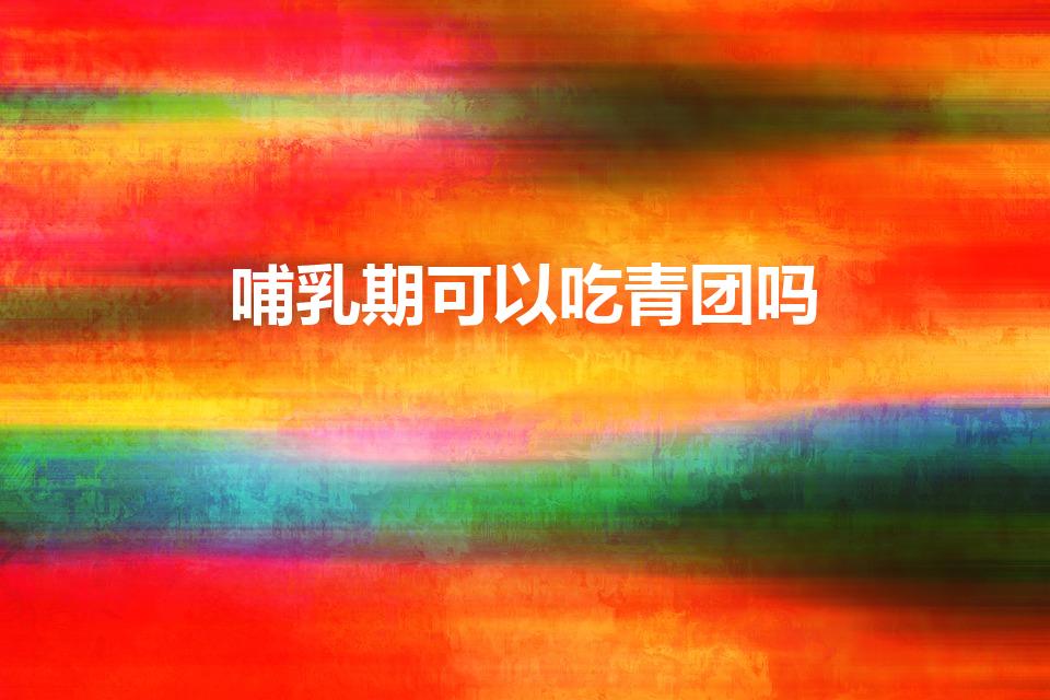 哺乳期可以吃青团吗（哺乳期能吃青团吗怀孕能不能吃青团）