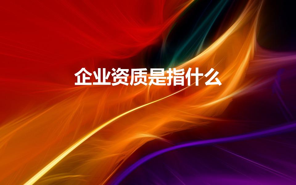 企业资质是指什么（什么是企业资质企业资质有哪些）