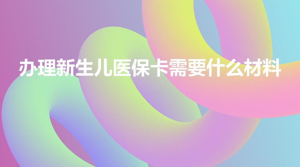 办理新生儿医保卡需要什么材料（新生儿医保卡需要什么材料）
