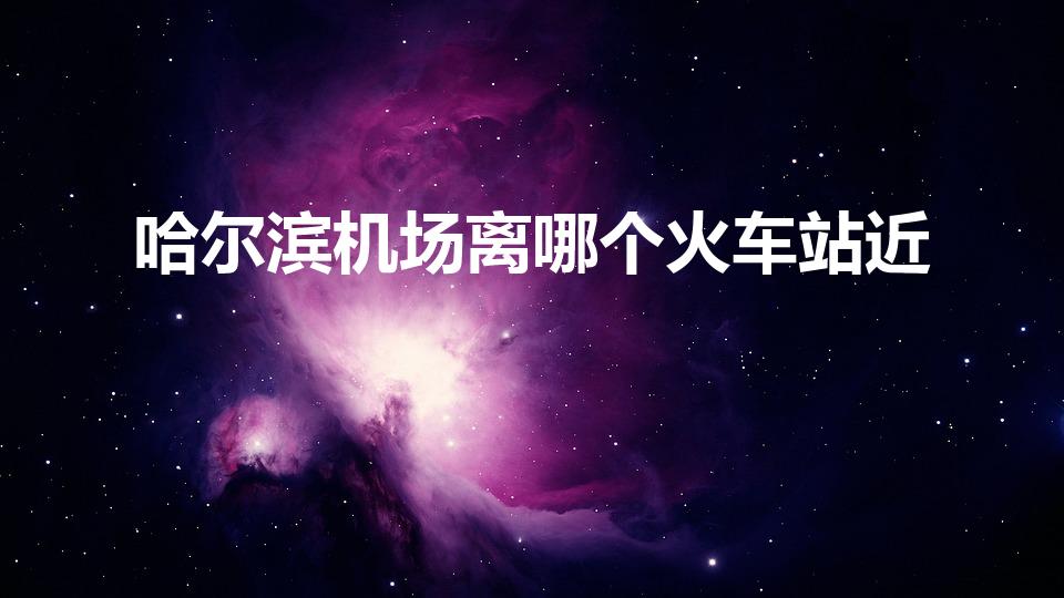 哈尔滨机场离哪个火车站近（太平机场离哈尔滨哪个火车站近）