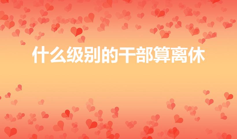 什么级别的干部算离休（什么级别可以离休）