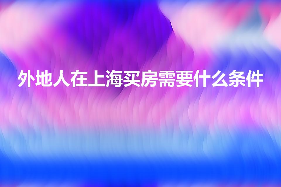 外地人在上海买房需要什么条件（上海外地人买房条件有哪些）