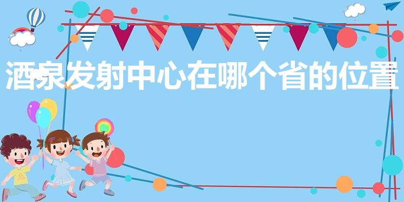 酒泉发射中心在哪个省的位置（酒泉卫星发射中心在哪个省份）