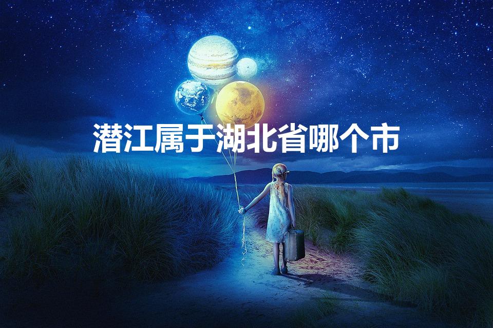 潜江属于湖北省哪个市（潜江属于湖北哪个市）