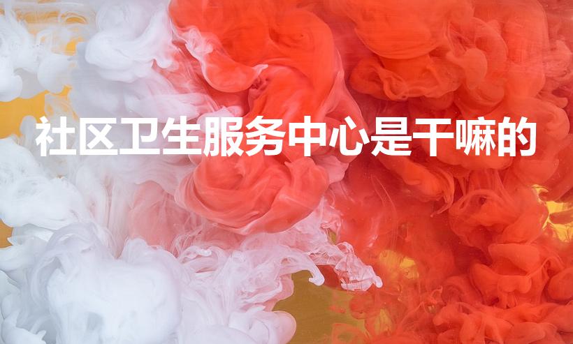 社区卫生服务中心是干嘛的（社区卫生服务中心,是做什么的）