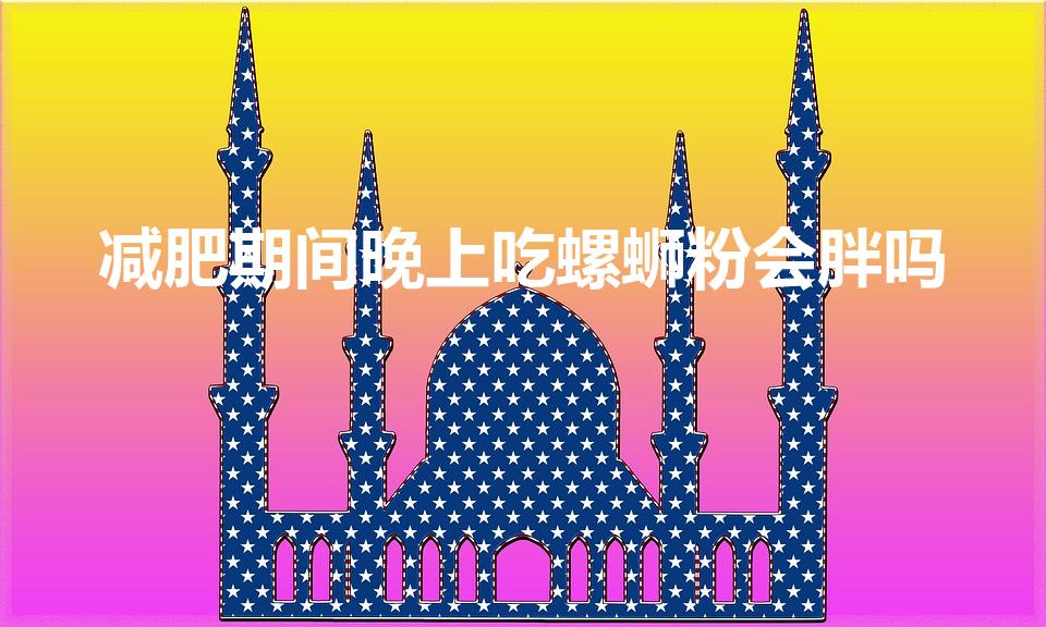 减肥期间晚上吃螺蛳粉会胖吗（螺蛳粉发胖吗）