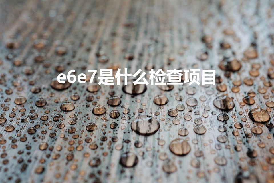 e6e7是什么检查项目（e6e7检查属于医保范围吗）