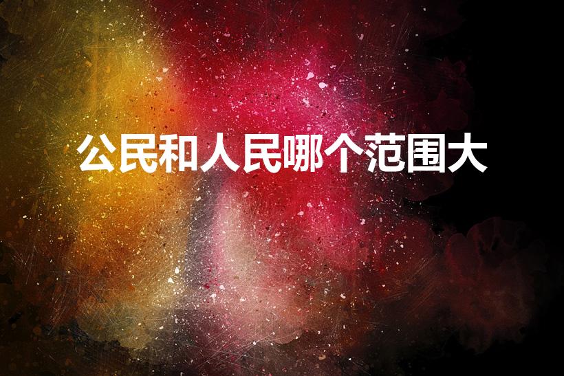 公民和人民哪个范围大（人民和公民哪个范围更大）