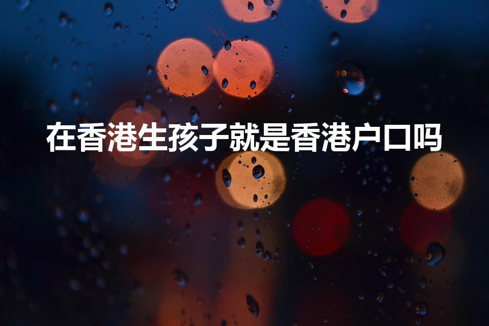 在香港生孩子就是香港户口吗（在香港生小孩是香港户口吗）