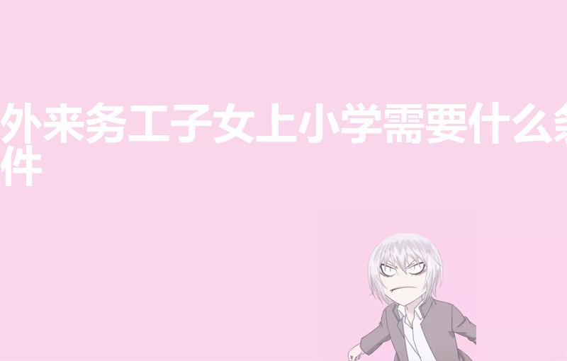 外来务工子女上小学需要什么条件（外地户口小孩入学条件）