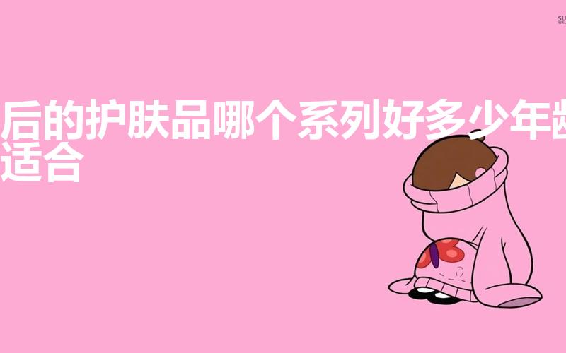 后的护肤品哪个系列好多少年龄适合（后化妆品哪个系列最好）