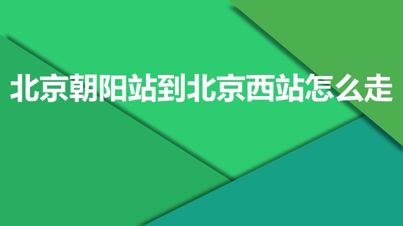 北京朝阳站到北京西站怎么走（北京朝阳站怎么到北京西站）