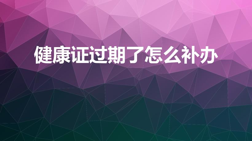 健康证过期了怎么补办（健康证过期了怎么补办需要什么手续）