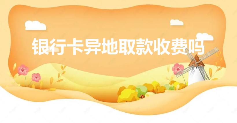 银行卡异地取款收费吗（银行卡异地取款需要手续费吗）