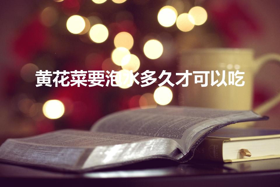 黄花菜要泡水多久才可以吃（黄花菜泡多久可以吃）