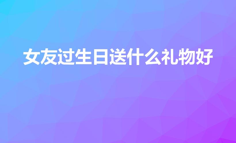 女友过生日送什么礼物好（女朋友生日送什么礼物比较好）