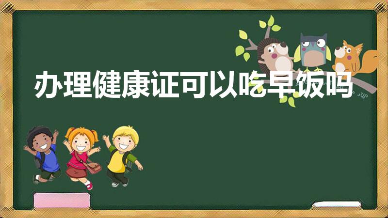办理健康证可以吃早饭吗（办健康证之前能吃饭吗）