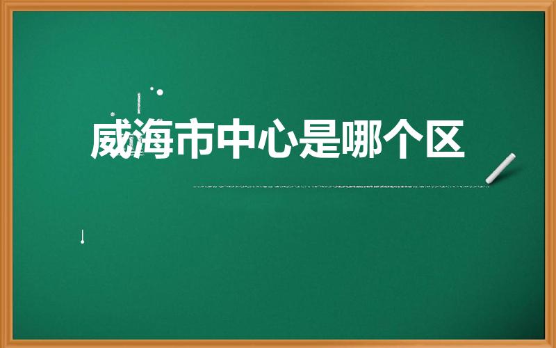 威海市中心是哪个区（威海地区包括哪些城市啊）