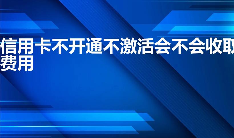 信用卡不开通不激活会不会收取费用（信用卡未激活收年费吗）