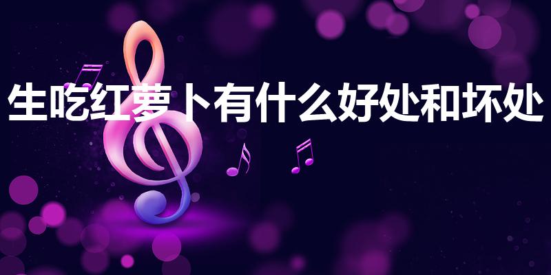 生吃红萝卜有什么好处和坏处（生吃胡萝卜有什么好处）