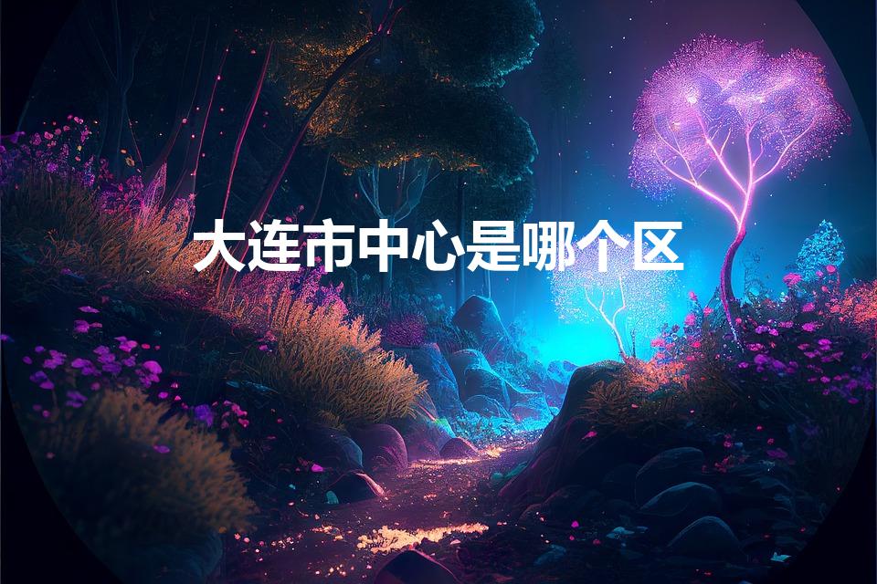 大连市中心是哪个区（大连几个区分别叫什么）