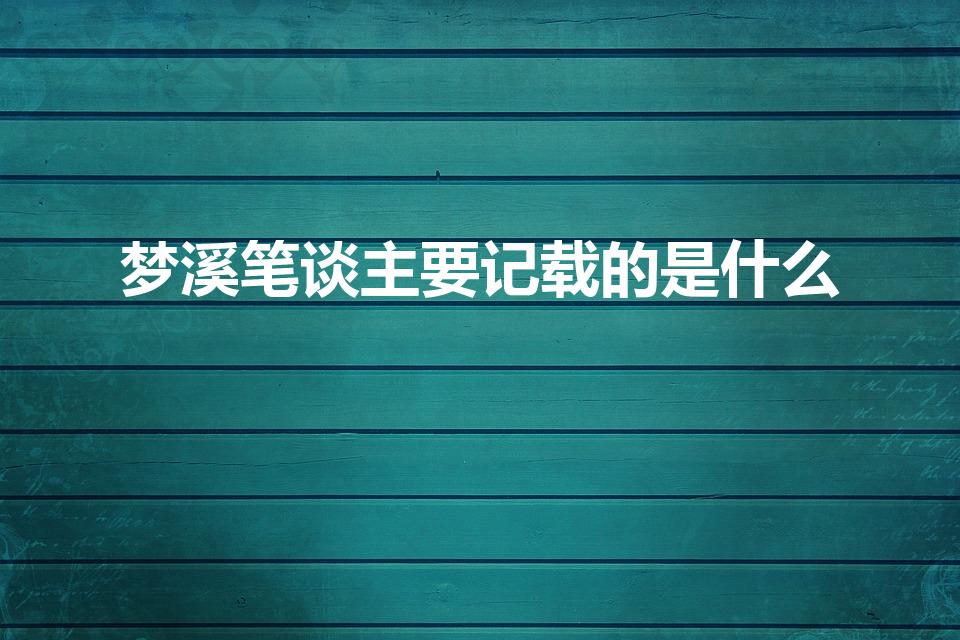 梦溪笔谈主要记载的是什么（《梦溪笔谈》主要记载的是什么）