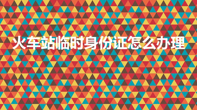 火车站临时身份证怎么办理（坐火车怎么办理临时身份证）