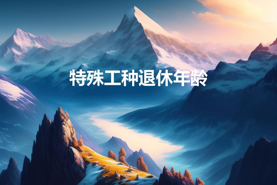 特殊工种退休年龄（特种工什么时候退休）