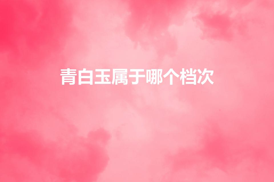 青白玉属于哪个档次（玉分几个等级,各等级的特点）