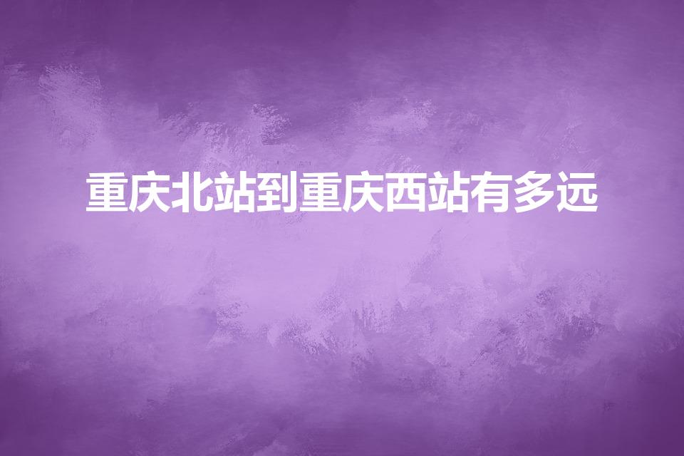 重庆北站到重庆西站有多远（重庆西到重庆北有多远）