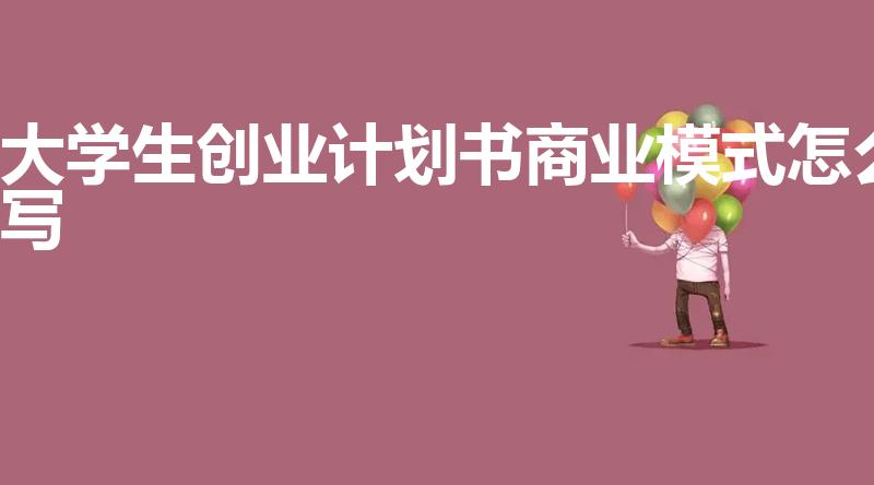 大学生创业计划书商业模式怎么写（大学生版创业计划书）