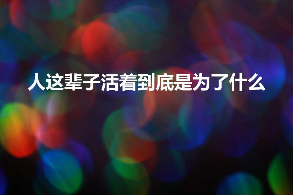 人这辈子活着到底是为了什么（人一辈子活着到底是为了什么）